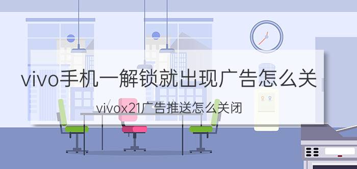 vivo手机一解锁就出现广告怎么关 vivox21广告推送怎么关闭？